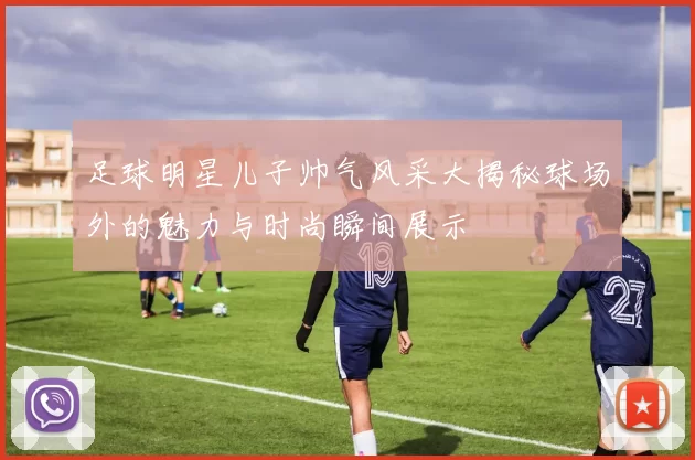 足球明星儿子帅气风采大揭秘球场外的魅力与时尚瞬间展示