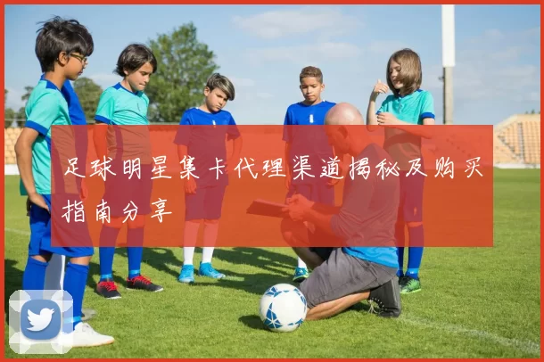 足球明星集卡代理渠道揭秘及购买指南分享
