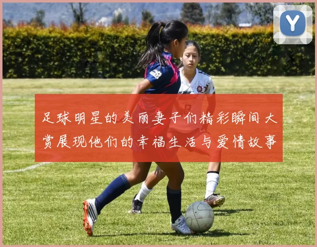 足球明星的美丽妻子们精彩瞬间大赏展现他们的幸福生活与爱情故事