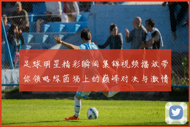 足球明星精彩瞬间集锦视频播放带你领略绿茵场上的巅峰对决与激情时刻