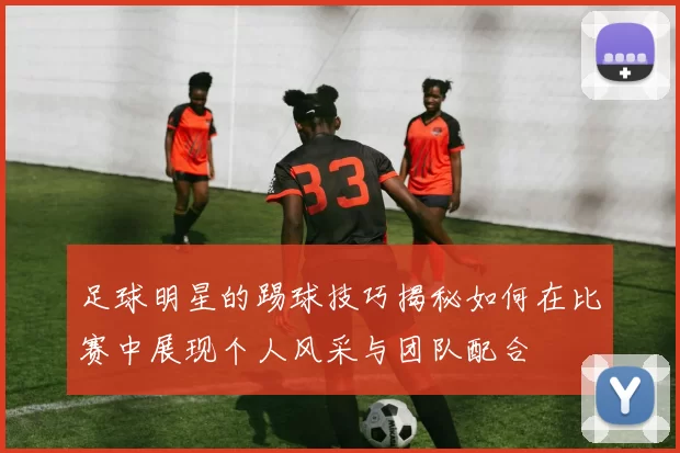 足球明星的踢球技巧揭秘如何在比赛中展现个人风采与团队配合