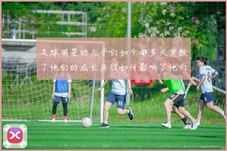足球明星的儿子们如今都多大岁数了他们的成长历程如何影响了他们的未来