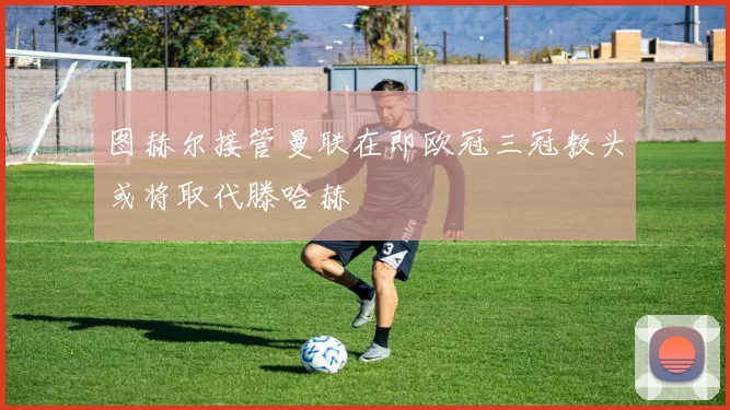 图赫尔接管曼联在即欧冠三冠教头或将取代滕哈赫